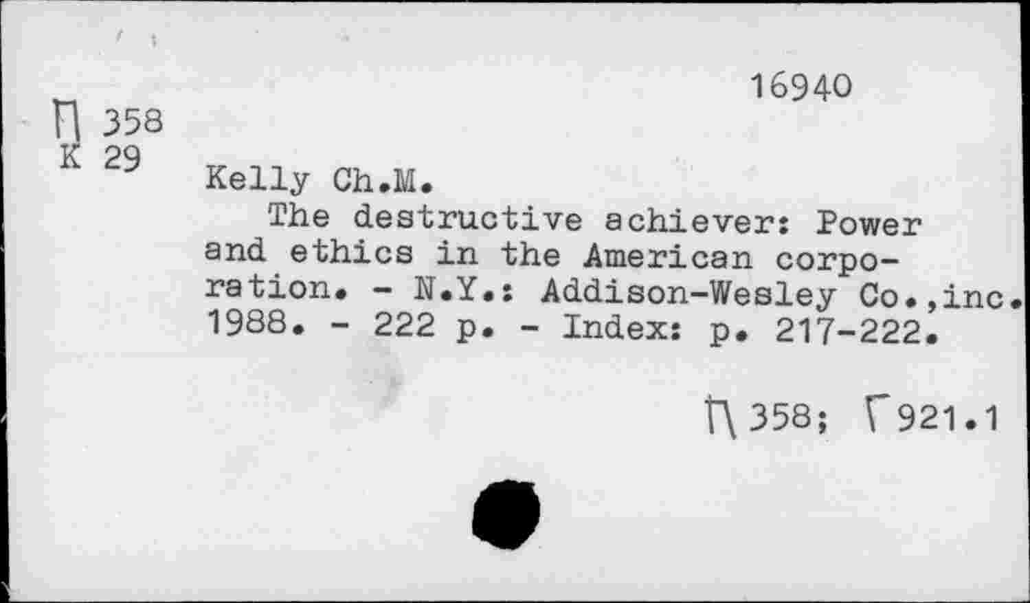 ﻿„	16940
H 358
K 29 Kelly Ch.M.
The destructive achiever: Power and ethics in the American corporation. - N.Y.: Addison-Wesley Co.,inc 1988. - 222 p. - Index: p. 217-222.
t"\358; f921.1